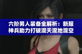 六阶男人装备全解析：新服神兵助力打破混天混地混空气的束缚