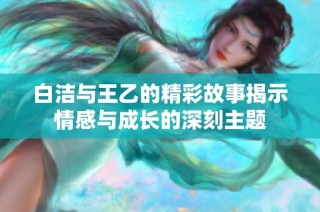白洁与王乙的精彩故事揭示情感与成长的深刻主题