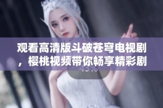 观看高清版斗破苍穹电视剧，樱桃视频带你畅享精彩剧情
