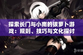 探索长门与小南的拔萝卜游戏：规则、技巧与文化探讨