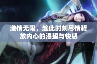 激情无限，趁此时刻尽情释放内心的渴望与快感