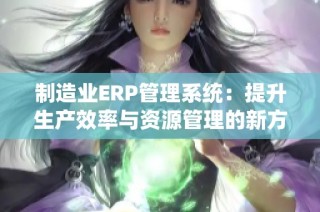 制造业ERP管理系统：提升生产效率与资源管理的新方案