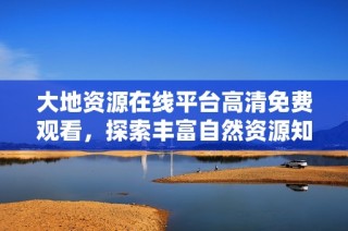 大地资源在线平台高清免费观看，探索丰富自然资源知识