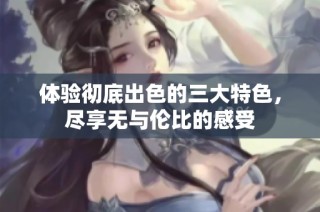 体验彻底出色的三大特色，尽享无与伦比的感受