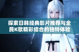 探索日韩经典影片推荐与全民K歌精彩结合的独特体验