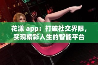 花漾 app：打破社交界限，实现精彩人生的智能平台