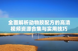 全面解析动物胶配方的高清视频资源合集与实用技巧