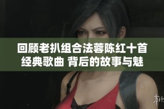 回顾老扒组合法蓉陈红十首经典歌曲 背后的故事与魅力分析