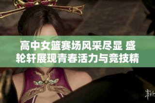 高中女篮赛场风采尽显 盛轮轩展现青春活力与竞技精神