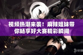 视频热潮来袭！麻辣姐妹带你畅享好大赛精彩瞬间