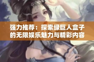 强力推荐：探索绿巨人盒子的无限娱乐魅力与精彩内容