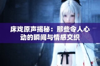 床戏原声揭秘：那些令人心动的瞬间与情感交织