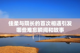 佳柔与院长的首次相遇引发哪些难忘瞬间和故事