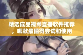 精选成品视频直播软件推荐，哪款最值得尝试和使用