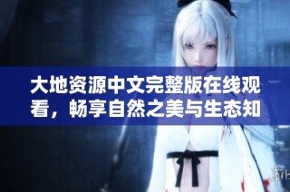 大地资源中文完整版在线观看，畅享自然之美与生态知识