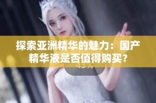探索亚洲精华的魅力：国产精华液是否值得购买？