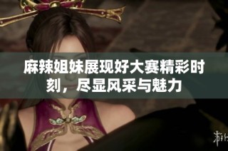 麻辣姐妹展现好大赛精彩时刻，尽显风采与魅力
