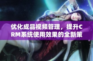优化成品视频管理，提升CRM系统使用效果的全新策略