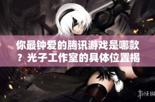 你最钟爱的腾讯游戏是哪款？光子工作室的具体位置揭秘