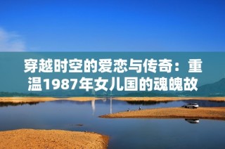 穿越时空的爱恋与传奇：重温1987年女儿国的魂魄故事