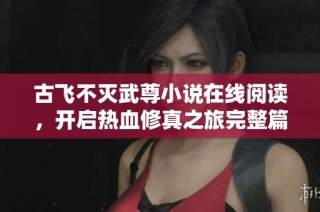 古飞不灭武尊小说在线阅读，开启热血修真之旅完整篇章