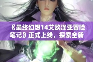 《最终幻想14艾欧泽亚冒险笔记》正式上线，探索全新游戏体验！
