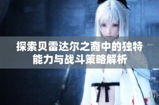 探索贝雷达尔之裔中的独特能力与战斗策略解析