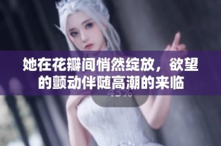 她在花瓣间悄然绽放，欲望的颤动伴随高潮的来临