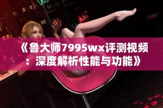 《鲁大师7995wx评测视频：深度解析性能与功能》