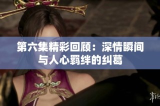 第六集精彩回顾：深情瞬间与人心羁绊的纠葛
