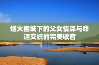 烟火围城下的父女情深与命运交织的完美收官