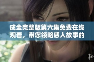成全完整版第六集免费在线观看，带您领略感人故事的魅力