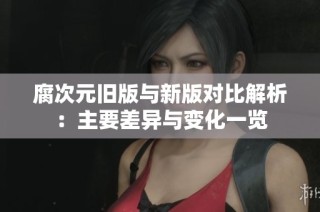 腐次元旧版与新版对比解析：主要差异与变化一览
