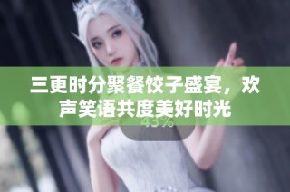 三更时分聚餐饺子盛宴，欢声笑语共度美好时光