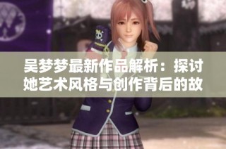 吴梦梦最新作品解析：探讨她艺术风格与创作背后的故事