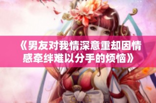 《男友对我情深意重却因情感牵绊难以分手的烦恼》