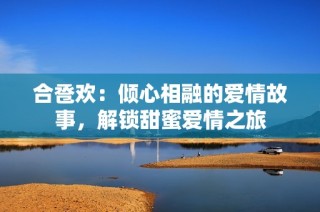 合卺欢：倾心相融的爱情故事，解锁甜蜜爱情之旅