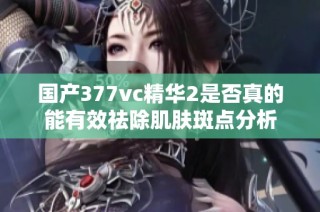 国产377vc精华2是否真的能有效祛除肌肤斑点分析