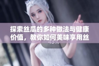 探索丝瓜的多种做法与健康价值，教你如何美味享用丝瓜