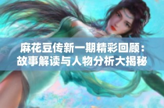 麻花豆传新一期精彩回顾：故事解读与人物分析大揭秘