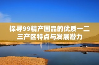 探寻99精产国品的优质一二三产区特点与发展潜力