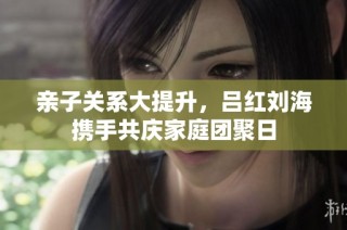 亲子关系大提升，吕红刘海携手共庆家庭团聚日