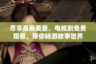 尽享良辰美景，电视剧免费观看，带你畅游故事世界