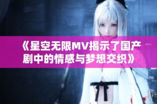 《星空无限MV揭示了国产剧中的情感与梦想交织》