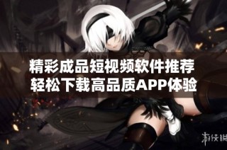 精彩成品短视频软件推荐 轻松下载高品质APP体验