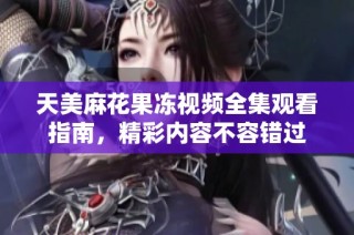 天美麻花果冻视频全集观看指南，精彩内容不容错过
