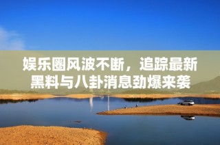 娱乐圈风波不断，追踪最新黑料与八卦消息劲爆来袭