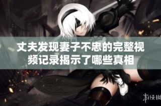丈夫发现妻子不忠的完整视频记录揭示了哪些真相