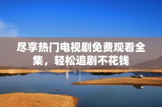 尽享热门电视剧免费观看全集，轻松追剧不花钱
