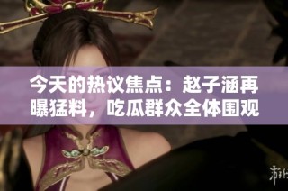 今天的热议焦点：赵子涵再曝猛料，吃瓜群众全体围观！